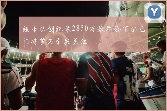 纽卡以创纪录2850万欧元签下法乙门将贾万引发关注