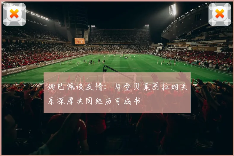姆巴佩谈友情：与登贝莱图拉姆关系深厚共同经历可成书