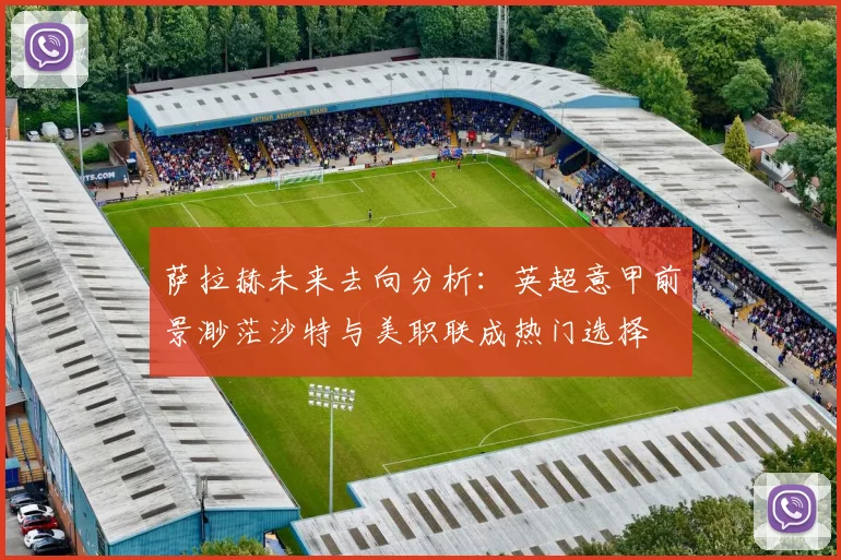 萨拉赫未来去向分析：英超意甲前景渺茫沙特与美职联成热门选择
