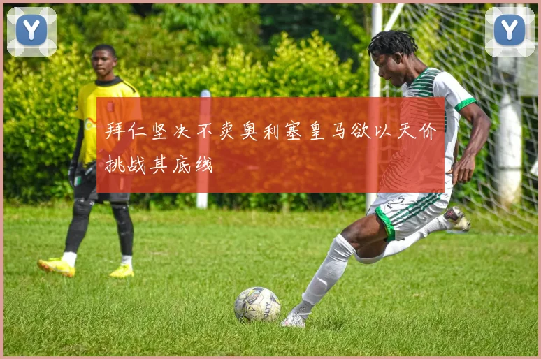 拜仁坚决不卖奥利塞皇马欲以天价挑战其底线
