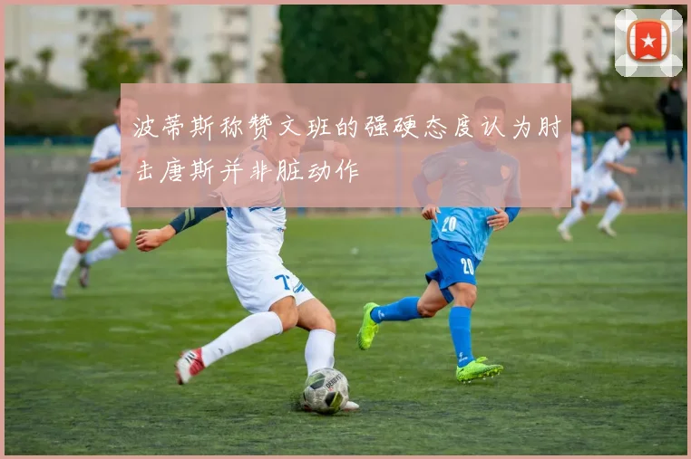 波蒂斯称赞文班的强硬态度认为肘击唐斯并非脏动作