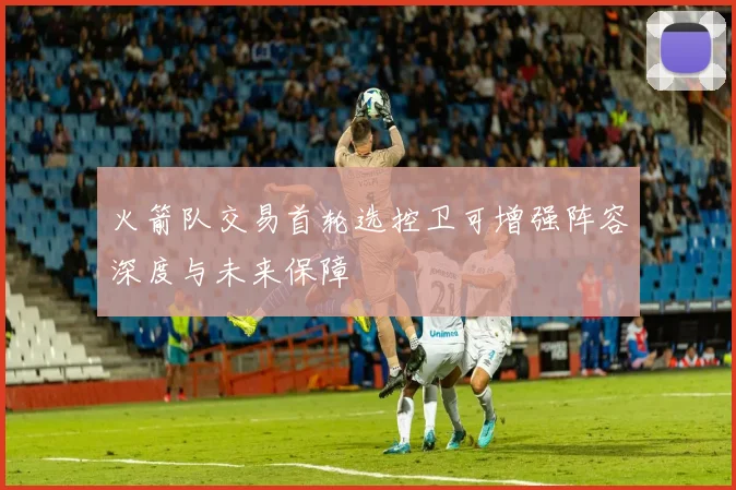 火箭队交易首轮选控卫可增强阵容深度与未来保障