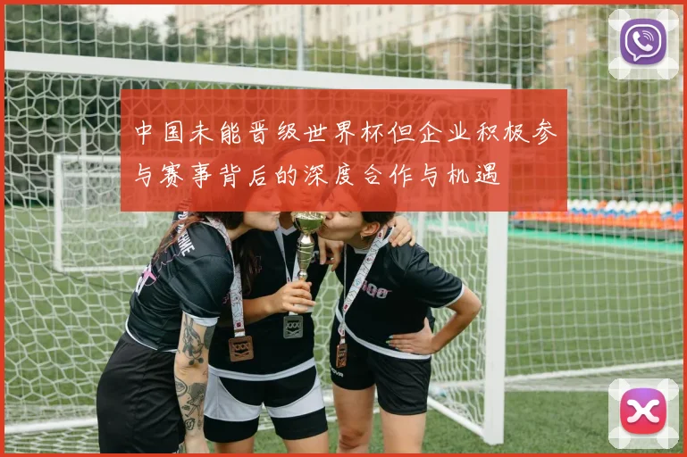 中国未能晋级世界杯但企业积极参与赛事背后的深度合作与机遇
