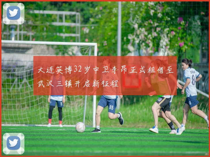 大连英博32岁中卫李昂正式租借至武汉三镇开启新征程