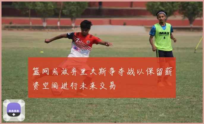 篮网或放弃里夫斯争夺战以保留薪资空间进行未来交易