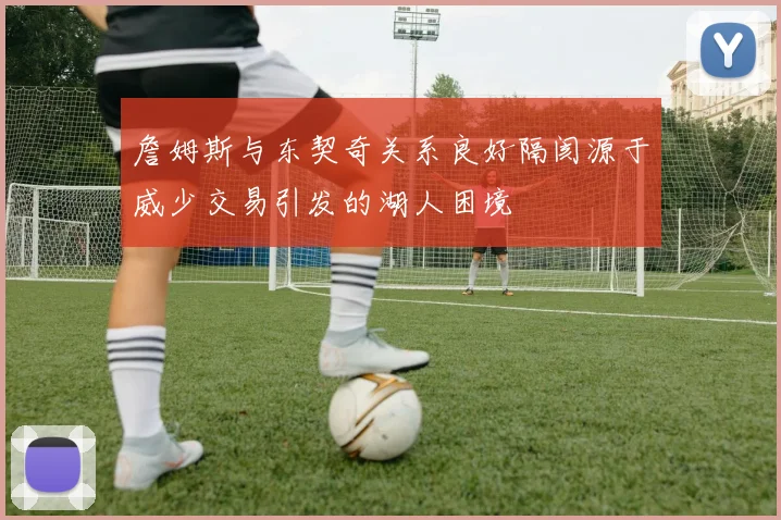 詹姆斯与东契奇关系良好隔阂源于威少交易引发的湖人困境